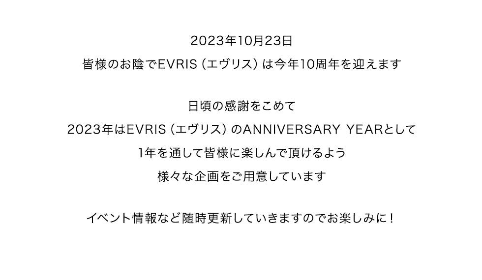 皆様のお陰でEVRIS（エヴリス）は今年10周年を迎えます。日頃の感謝をこめて2023年はEVRIS（エヴリス）のANNIVERSARY YEARとして1年を通して皆様に楽しんで頂けるよう様々な企画をご用意しています。イベント情報など随時更新していきますのでお楽しみに！