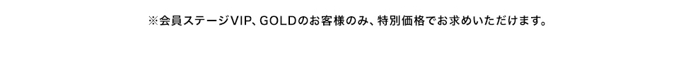 ※会員ステージ VIP、GOLDのお客様のみ、特別価格でお求めいただけます。